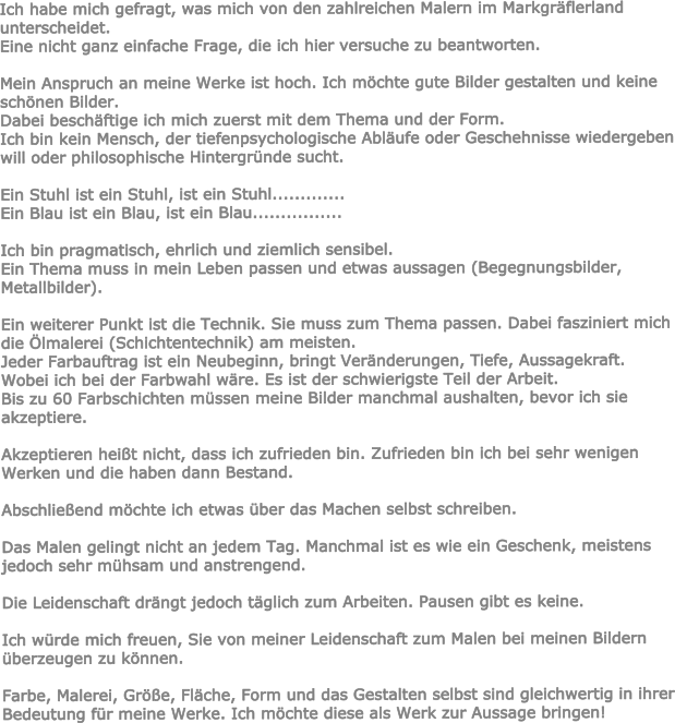 Ich habe mich gefragt, was mich von den zahlreichen Malern im Markgrflerland unterscheidet. Eine nicht ganz einfache Frage, die ich hier versuche zu beantworten.  Mein Anspruch an meine Werke ist hoch. Ich mchte gute Bilder gestalten und keine schnen Bilder. Dabei beschftige ich mich zuerst mit dem Thema und der Form. Ich bin kein Mensch, der tiefenpsychologische Ablufe oder Geschehnisse wiedergeben will oder philosophische Hintergrnde sucht.  Ein Stuhl ist ein Stuhl, ist ein Stuhl............. Ein Blau ist ein Blau, ist ein Blau................  Ich bin pragmatisch, ehrlich und ziemlich sensibel. Ein Thema muss in mein Leben passen und etwas aussagen (Begegnungsbilder, Metallbilder).  Ein weiterer Punkt ist die Technik. Sie muss zum Thema passen. Dabei fasziniert mich die lmalerei (Schichtentechnik) am meisten. Jeder Farbauftrag ist ein Neubeginn, bringt Vernderungen, Tiefe, Aussagekraft. Wobei ich bei der Farbwahl wre. Es ist der schwierigste Teil der Arbeit. Bis zu 60 Farbschichten mssen meine Bilder manchmal aushalten, bevor ich sie akzeptiere.  Akzeptieren heit nicht, dass ich zufrieden bin. Zufrieden bin ich bei sehr wenigen Werken und die haben dann Bestand.  Abschlieend mchte ich etwas ber das Machen selbst schreiben.  Das Malen gelingt nicht an jedem Tag. Manchmal ist es wie ein Geschenk, meistens jedoch sehr mhsam und anstrengend.  Die Leidenschaft drngt jedoch tglich zum Arbeiten. Pausen gibt es keine.  Ich wrde mich freuen, Sie von meiner Leidenschaft zum Malen bei meinen Bildern berzeugen zu knnen.  Farbe, Malerei, Gre, Flche, Form und das Gestalten selbst sind gleichwertig in ihrer Bedeutung fr meine Werke. Ich mchte diese als Werk zur Aussage bringen!
